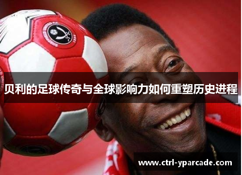 贝利的足球传奇与全球影响力如何重塑历史进程 贝利的足球传奇与全球影响力如何重塑历史进程