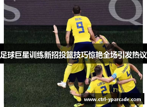 足球巨星训练新招投篮技巧惊艳全场引发热议 足球巨星训练新招投篮技巧惊艳全场引发热议