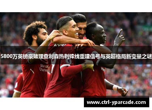 5800万英镑豪赌理查利森热刺锋线重建信号与英超格局新变量之谜