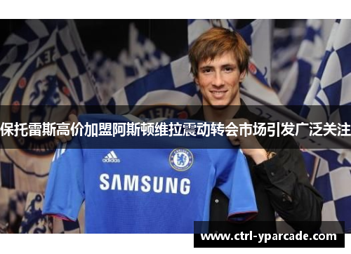 保托雷斯高价加盟阿斯顿维拉震动转会市场引发广泛关注