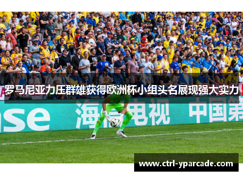 罗马尼亚力压群雄获得欧洲杯小组头名展现强大实力