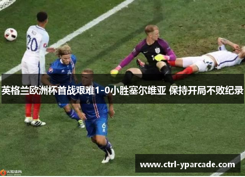 英格兰欧洲杯首战艰难1-0小胜塞尔维亚 保持开局不败纪录