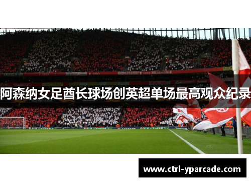 阿森纳女足酋长球场创英超单场最高观众纪录 阿森纳女足酋长球场创英超单场最高观众纪录